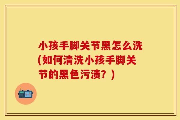 小孩手脚关节黑怎么洗(如何清洗小孩手脚关节的黑色污渍？)