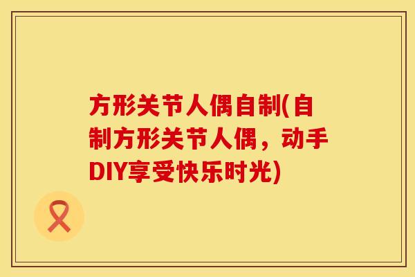 方形关节人偶自制(自制方形关节人偶，动手DIY享受快乐时光)
