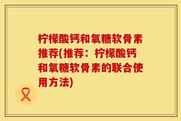 柠檬酸钙和氧糖软骨素推荐(推荐：柠檬酸钙和氧糖软骨素的联合使用方法)
