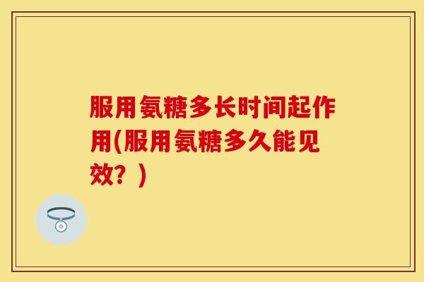 服用氨糖多长时间起作用(服用氨糖多久能见效？)