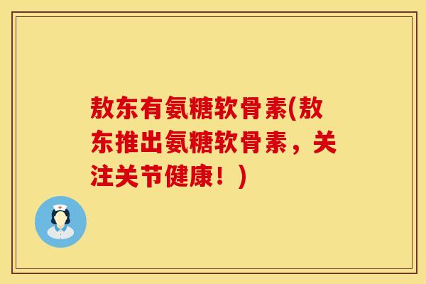 敖东有氨糖软骨素(敖东推出氨糖软骨素，关注关节健康！)