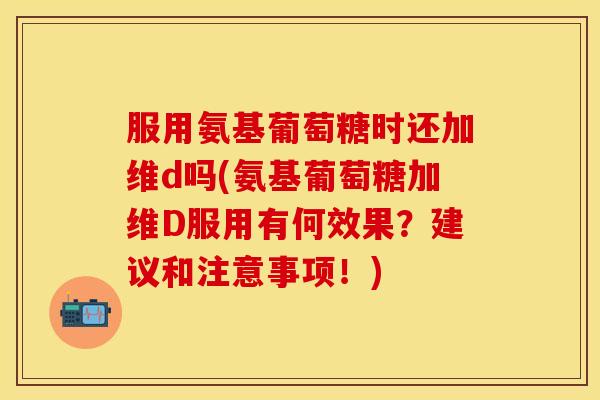 服用氨基葡萄糖时还加维d吗(氨基葡萄糖加维D服用有何效果？建议和注意事项！)