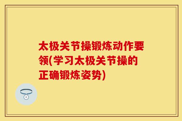 太极关节操锻炼动作要领(学习太极关节操的正确锻炼姿势)