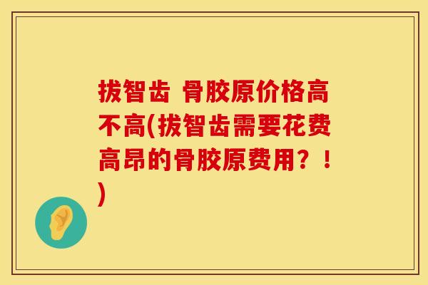 拔智齿 骨胶原价格高不高(拔智齿需要花费高昂的骨胶原费用？！)