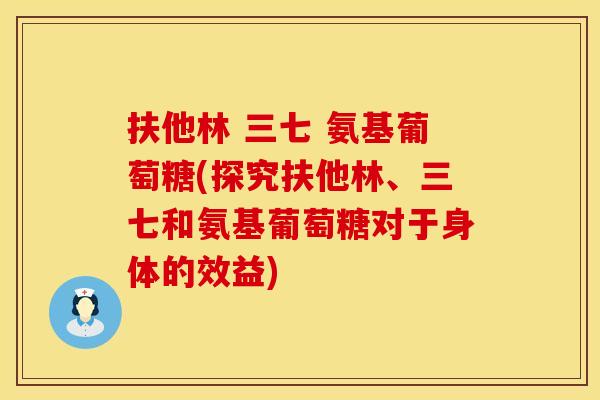 扶他林 三七 氨基葡萄糖(探究扶他林、三七和氨基葡萄糖对于身体的效益)