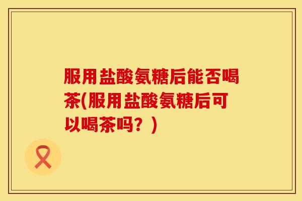服用盐酸氨糖后能否喝茶(服用盐酸氨糖后可以喝茶吗？)
