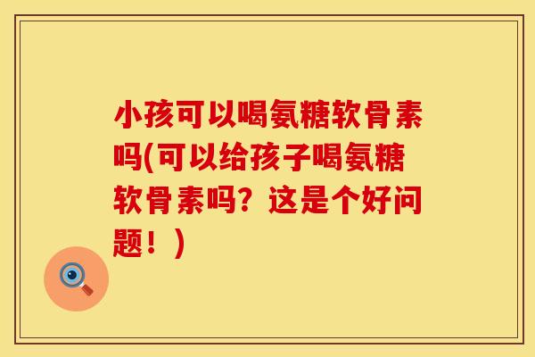 小孩可以喝氨糖软骨素吗(可以给孩子喝氨糖软骨素吗？这是个好问题！)