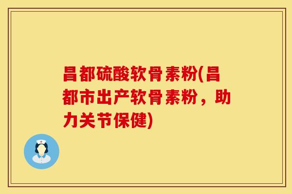 昌都硫酸软骨素粉(昌都市出产软骨素粉，助力关节保健)