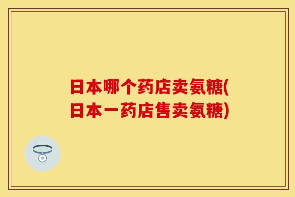 日本哪个药店卖氨糖(日本一药店售卖氨糖)