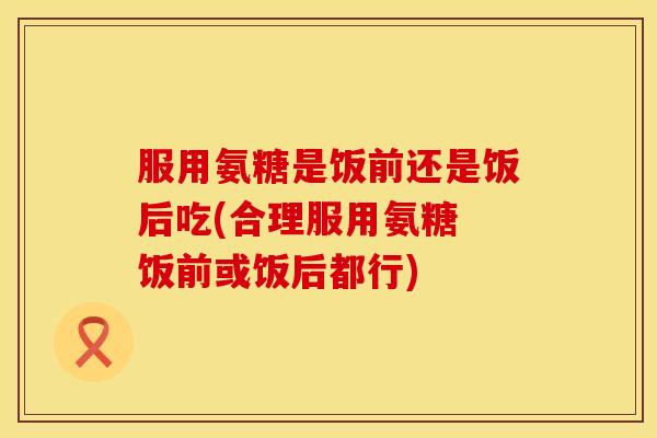 服用氨糖是饭前还是饭后吃(合理服用氨糖 饭前或饭后都行)