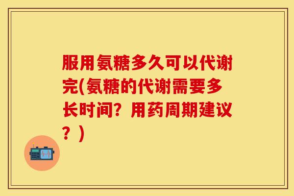 服用氨糖多久可以代谢完(氨糖的代谢需要多长时间？用药周期建议？)