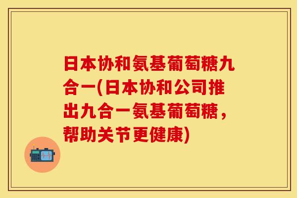 日本协和氨基葡萄糖九合一(日本协和公司推出九合一氨基葡萄糖，帮助关节更健康)