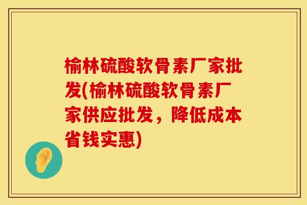 榆林硫酸软骨素厂家批发(榆林硫酸软骨素厂家供应批发，降低成本省钱实惠)