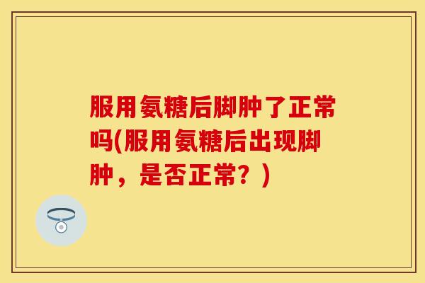 服用氨糖后脚肿了正常吗(服用氨糖后出现脚肿,是否正常?) 服用氨糖后脚肿了正常吗(服用氨糖后出现脚肿,是否正常?)