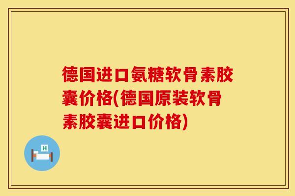 德国进口氨糖软骨素胶囊价格(德国原装软骨素胶囊进口价格)
