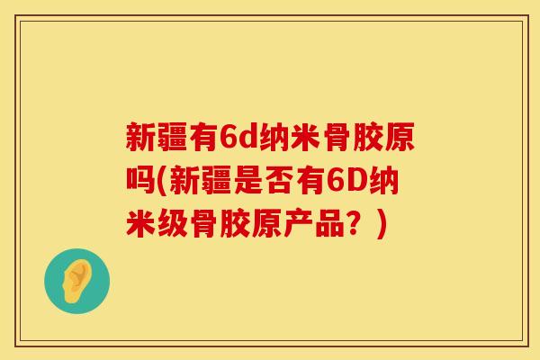 新疆有6d纳米骨胶原吗(新疆是否有6D纳米级骨胶原产品?) 新疆有6d纳米骨胶原吗(新疆是否有6D纳米级骨胶原产品?)