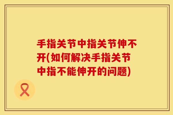 手指关节中指关节伸不开(如何解决手指关节中指不能伸开的问题)
