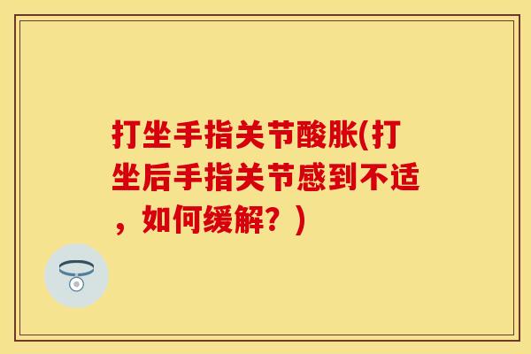 打坐手指关节酸胀(打坐后手指关节感到不适，如何缓解？)
