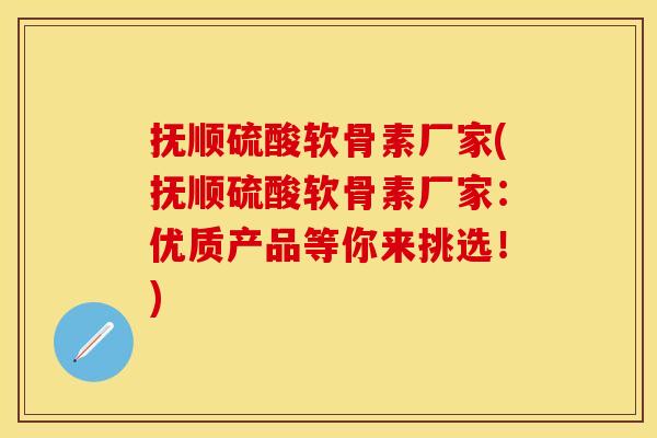 抚顺硫酸软骨素厂家(抚顺硫酸软骨素厂家：优质产品等你来挑选！)