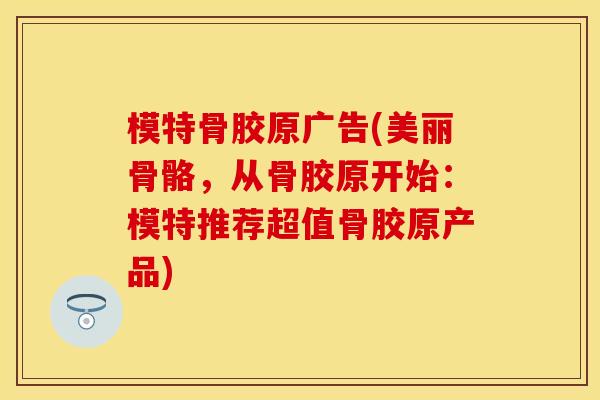 模特骨胶原广告(美丽骨骼，从骨胶原开始：模特推荐超值骨胶原产品)