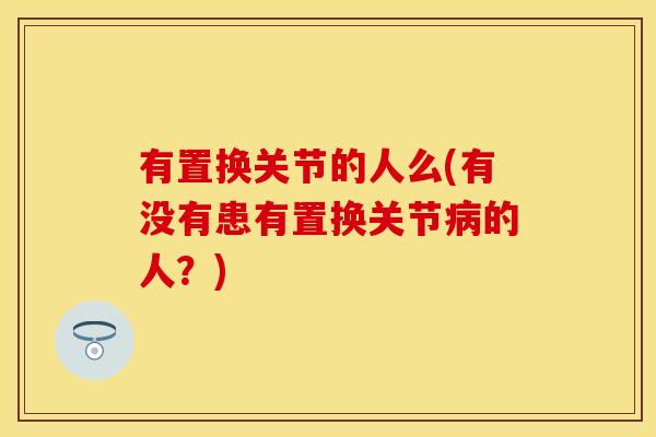 有置换关节的人么(有没有患有置换关节病的人？)