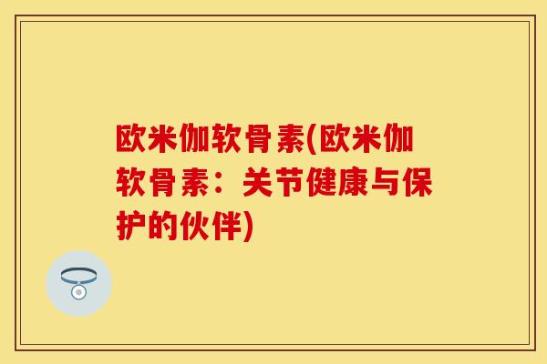 欧米伽软骨素(欧米伽软骨素：关节健康与保护的伙伴)