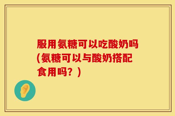服用氨糖可以吃酸奶吗(氨糖可以与酸奶搭配食用吗？)