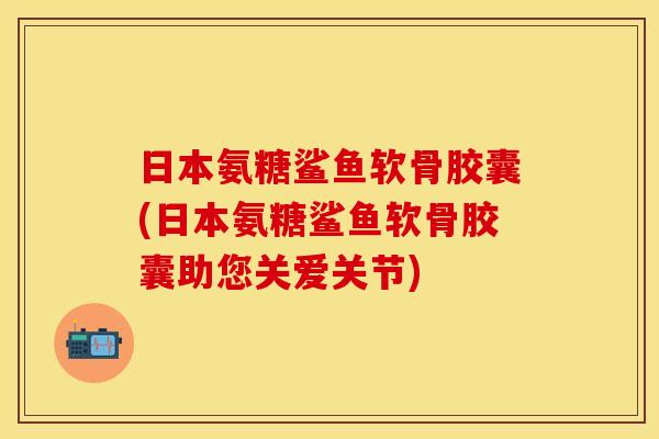 日本氨糖鲨鱼软骨胶囊(日本氨糖鲨鱼软骨胶囊助您关爱关节)