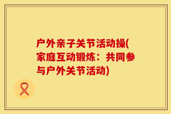 户外亲子关节活动操(家庭互动锻炼：共同参与户外关节活动)