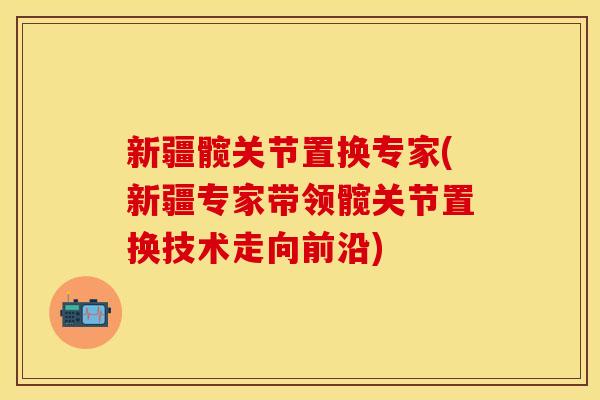 新疆髋关节置换专家(新疆专家带领髋关节置换技术走向前沿)