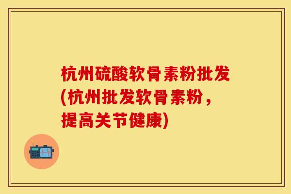 杭州硫酸软骨素粉批发(杭州批发软骨素粉，提高关节健康)