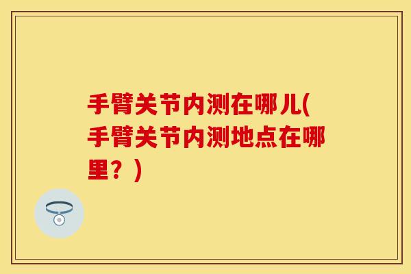 手臂关节内测在哪儿(手臂关节内测地点在哪里？)