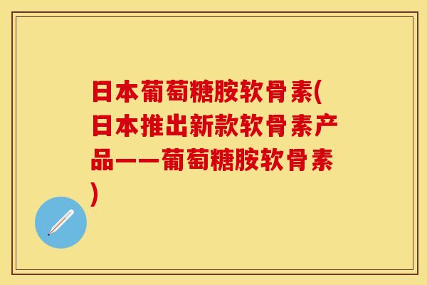 日本葡萄糖胺软骨素(日本推出新款软骨素产品——葡萄糖胺软骨素)