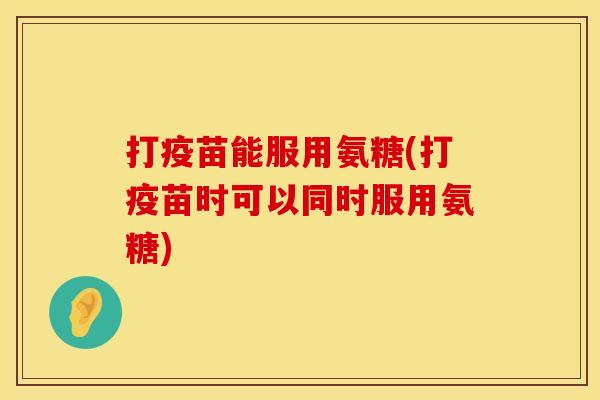 打疫苗能服用氨糖(打疫苗时可以同时服用氨糖)