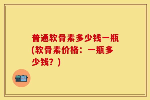 普通软骨素多少钱一瓶(软骨素价格：一瓶多少钱？)