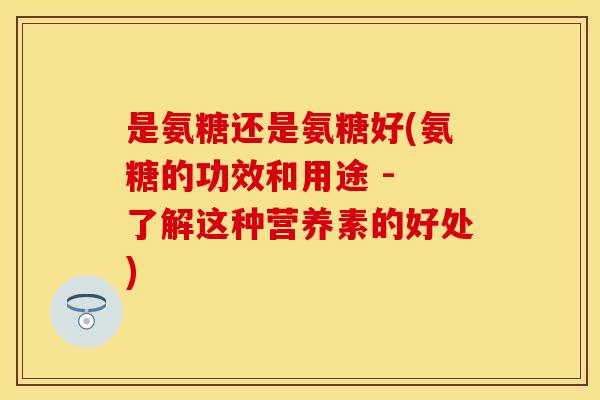 是氨糖还是氨糖好(氨糖的功效和用途 - 了解这种营养素的好处)