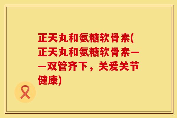 正天丸和氨糖软骨素(正天丸和氨糖软骨素——双管齐下，关爱关节健康)