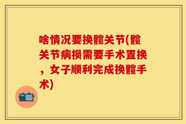 啥情况要换髋关节(髋关节病损需要手术置换，女子顺利完成换髋手术)
