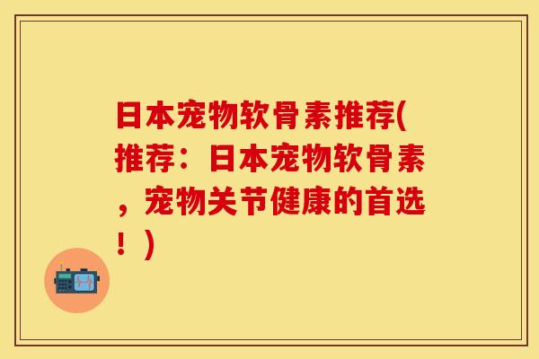 日本宠物软骨素推荐(推荐：日本宠物软骨素，宠物关节健康的首选！)