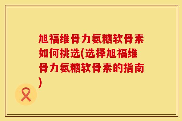旭福维骨力氨糖软骨素如何挑选(选择旭福维骨力氨糖软骨素的指南)
