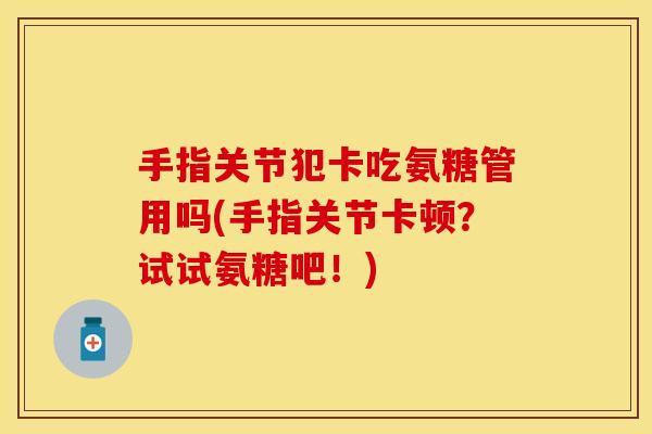 手指关节犯卡吃氨糖管用吗(手指关节卡顿？试试氨糖吧！)