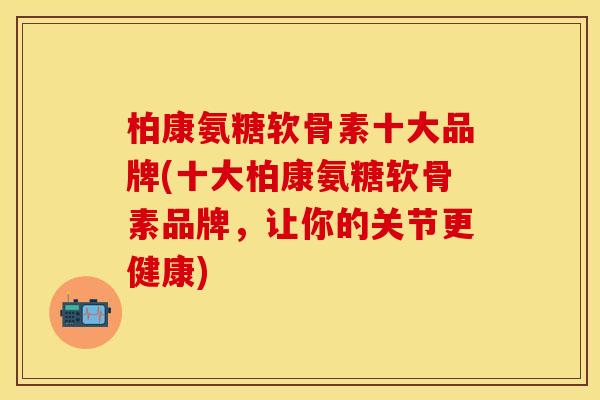 柏康氨糖软骨素十大品牌(十大柏康氨糖软骨素品牌，让你的关节更健康)