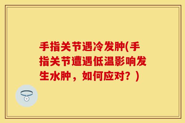 手指关节遇冷发肿(手指关节遭遇低温影响发生水肿，如何应对？)