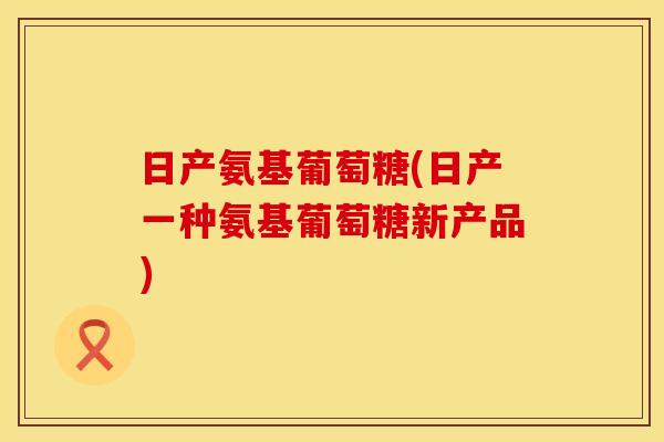 日产氨基葡萄糖(日产一种氨基葡萄糖新产品)