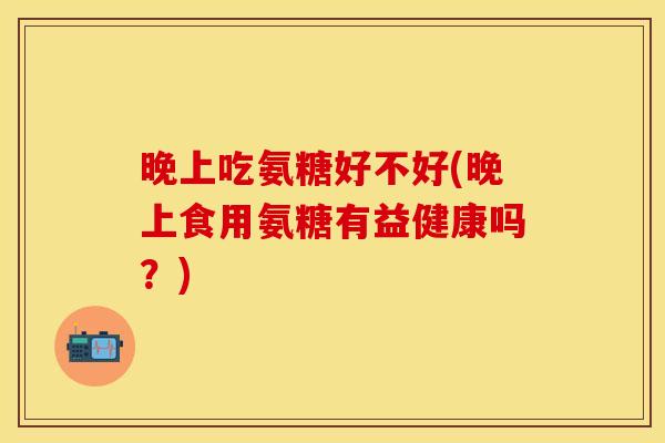晚上吃氨糖好不好(晚上食用氨糖有益健康吗？)