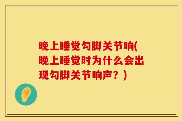 晚上睡觉勾脚关节响(晚上睡觉时为什么会出现勾脚关节响声？)