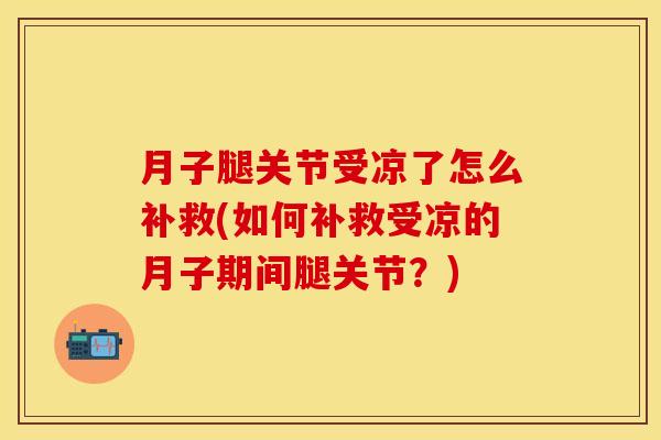 月子腿关节受凉了怎么补救(如何补救受凉的月子期间腿关节？)