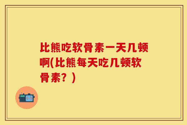 比熊吃软骨素一天几顿啊(比熊每天吃几顿软骨素？)