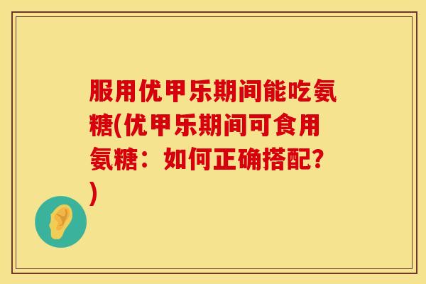 服用优甲乐期间能吃氨糖(优甲乐期间可食用氨糖：如何正确搭配？)