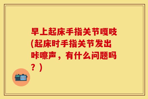 早上起床手指关节嘎吱(起床时手指关节发出咔嚓声，有什么问题吗？)